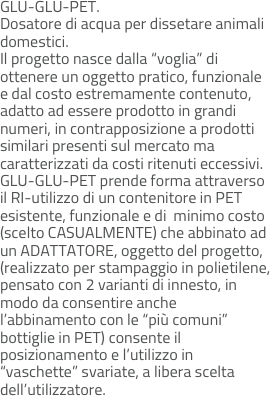 GLU-GLU-PET. 
Dosatore di acqua per dissetare animali domestici.  
Il progetto nasce dalla “voglia” di ottenere un oggetto pratico, funzionale e dal costo estremamente contenuto, adatto ad essere prodotto in grandi numeri, in contrapposizione a prodotti similari presenti sul mercato ma caratterizzati da costi ritenuti eccessivi. 
GLU-GLU-PET prende forma attraverso il RI-utilizzo di un contenitore in PET esistente, funzionale e di  minimo costo (scelto CASUALMENTE) che abbinato ad un ADATTATORE, oggetto del progetto, (realizzato per stampaggio in polietilene, pensato con 2 varianti di innesto, in modo da consentire anche l’abbinamento con le “più comuni” 
bottiglie in PET) consente il posizionamento e l’utilizzo in “vaschette” svariate, a libera scelta dell’utilizzatore.
