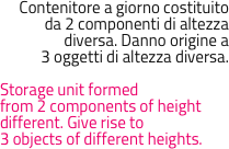 Contenitore a giorno costituito 
da 2 componenti di altezza 
diversa. Danno origine a 
3 oggetti di altezza diversa. 

Storage unit formedfrom 2 components of heightdifferent. Give rise to3 objects of different heights.