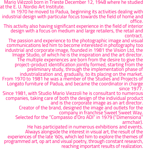 	Mario Vièzzoli born in Trieste December 12, 1948 where he studied at the E. U. Nordio Art Institute. 
	In 1970 he moved to Padua, beginning its activities dealing with industrial design with particular focus towards the field of home and office.
	This activity also having significant experience in the field of interior design with a focus on medium and large retailers, the retail and contract.
	The passion and experience to the photographic image and visual communications led him to become interested in photography too industrial and corporate image, founded in 1981 the Vision Ltd, the Image Studio, of which he is the inspiration and the art director.
	The multiple experiences are born from the desire to give the project-product identification jointly formed, starting from the preliminary study, through the implementation phase of industrialization and, gradually, to its placing on the market.
	From 1970 to 1981 he was a member of the Studies and Projects of Longato furniture of Padua, and became the coordinator in charge since 1977.
	Since 1981, with Studio Mario Viezzoli he is consultant to numerous companies, taking care of both the design of the individual product and is the corporate image as an art director.
	Creator of the brand, designed the image and outlets for the company in franchise Sweet Sweet Way.
	Selected for the “Compasso d’Oro ADI” in 1979 (“Dimensiona” armchair).
	He has participated in numerous exhibitions and events.
	Always alongside the interest in visual art, the result of the experiences of the late ‘60s, which led him to explore the themes of programmed art, op art and visual poetry, through constant research, reaching important results of realization. 
