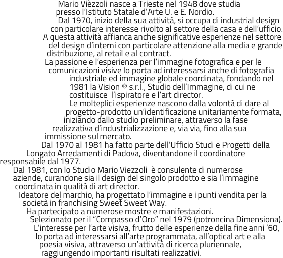                                 Mario Vièzzoli nasce a Trieste nel 1948 dove studia 
                               presso l’Istituto Statale d’Arte U. e E. Nordio.
                                Dal 1970, inizio della sua attività, si occupa di industrial design 
                            con particolare interesse rivolto al settore della casa e dell’ufficio.
                        A questa attività affianca anche significative esperienze nel settore
                           del design d’interni con particolare attenzione alla media e grande
                          distribuzione, al retail e al contract.
                         La passione e l’esperienza per l’immagine fotografica e per le 
                           comunicazioni visive lo porta ad interessarsi anche di fotografia 
                                      industriale ed immagine globale coordinata, fondando nel
                                      1981 la Vision ® s.r.l., Studio dell’Immagine, di cui ne 
                                      costituisce  l’ispiratore e l’art director. 
                                      Le molteplici esperienze nascono dalla volontà di dare al
                                    progetto-prodotto un’identificazione unitariamente formata,
                                   iniziando dallo studio preliminare, attraverso la fase
                             realizzativa d’industrializzazione e, via via, fino alla sua
                         immissione sul mercato.
                       Dal 1970 al 1981 ha fatto parte dell’Ufficio Studi e Progetti della   
               Longato Arredamenti di Padova, diventandone il coordinatore
 responsabile dal 1977. 
        Dal 1981, con lo Studio Mario Viezzoli  è consulente di numerose 
        aziende, curandone sia il design del singolo prodotto e sia l’immagine
         coordinata in qualità di art director. 
           Ideatore del marchio, ha progettato l’immagine e i punti vendita per la
             società in franchising Sweet Sweet Way. 
               Ha partecipato a numerose mostre e manifestazioni. 
                 Selezionato per il “Compasso d’Oro” nel 1979 (potroncina Dimensiona).
                   L’interesse per l’arte visiva, frutto delle esperienze della fine anni ’60, 
                    lo porta ad interessarsi all’arte programmata, all’optical art e alla
                      poesia visiva, attraverso un’attività di ricerca pluriennale,
                       raggiungendo importanti risultati realizzativi.
