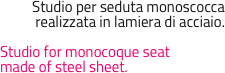 Studio per seduta monoscocca
realizzata in lamiera di acciaio.

Studio for monocoque seatmade of steel sheet.