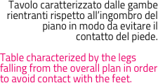 Tavolo caratterizzato dalle gambe rientranti rispetto all’ingombro del piano in modo da evitare il 
contatto del piede.

Table characterized by the legs falling from the overall plan in order to avoid contact with the feet.