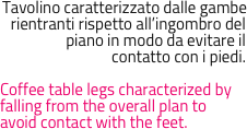 Tavolino caratterizzato dalle gambe rientranti rispetto all’ingombro del piano in modo da evitare il 
contatto con i piedi.

Coffee table legs characterized by falling from the overall plan to avoid contact with the feet.