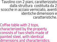 Tavolino con 2 piani, caratterizzato dalla struttura  costituita da 2 scocche in acciaio verniciato, aventi identiche dimensioni e caratteristiche.

Coffee table with 2 tops, characterized by the property consists of two shells made of painted steel, with identical dimensions and characteristics.