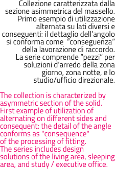 Collezione caratterizzata dalla sezione asimmetrica del massello.
Primo esempio di utilizzazione alternata su lati diversi e conseguenti: il dettaglio dell’angolo si conforma come  “conseguenza” della lavorazione di raccordo.
La serie comprende “pezzi” per soluzioni d’arredo della zona giorno, zona notte, e lo 
studio/ufficio direzionale.

The collection is characterized by asymmetric section of the solid.First example of utilization of alternating on different sides and consequent: the detail of the angle conforms as "consequence" 
of the processing of fitting.The series includes design solutions of the living area, sleeping area, and study / executive office.