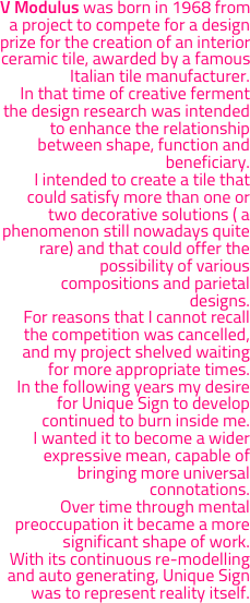 V Modulus was born in 1968 from a project to compete for a design prize for the creation of an interior ceramic tile, awarded by a famous Italian tile manufacturer. 
In that time of creative ferment the design research was intended to enhance the relationship between shape, function and beneficiary.  
I intended to create a tile that  could satisfy more than one or two decorative solutions ( a phenomenon still nowadays quite rare) and that could offer the possibility of various compositions and parietal designs. 
For reasons that I cannot recall the competition was cancelled, and my project shelved waiting for more appropriate times.
In the following years my desire for Unique Sign to develop  continued to burn inside me.  
I wanted it to become a wider expressive mean, capable of bringing more universal connotations. 
Over time through mental preoccupation it became a more significant shape of work.  
With its continuous re-modelling and auto generating, Unique Sign was to represent reality itself.