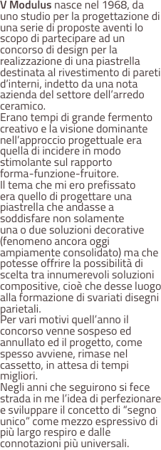 V Modulus nasce nel 1968, da uno studio per la progettazione di una serie di proposte aventi lo scopo di partecipare ad un concorso di design per la realizzazione di una piastrella destinata al rivestimento di pareti d’interni, indetto da una nota azienda del settore dell’arredo ceramico.
Erano tempi di grande fermento creativo e la visione dominante nell’approccio progettuale era quella di incidere in modo stimolante sul rapporto 
forma-funzione-fruitore.
Il tema che mi ero prefissato 
era quello di progettare una piastrella che andasse a soddisfare non solamente 
una o due soluzioni decorative (fenomeno ancora oggi ampiamente consolidato) ma che potesse offrire la possibilità di scelta tra innumerevoli soluzioni compositive, cioè che desse luogo alla formazione di svariati disegni parietali.
Per vari motivi quell’anno il concorso venne sospeso ed annullato ed il progetto, come spesso avviene, rimase nel cassetto, in attesa di tempi migliori.
Negli anni che seguirono si fece strada in me l’idea di perfezionare e sviluppare il concetto di “segno unico” come mezzo espressivo di più largo respiro e dalle connotazioni più universali.