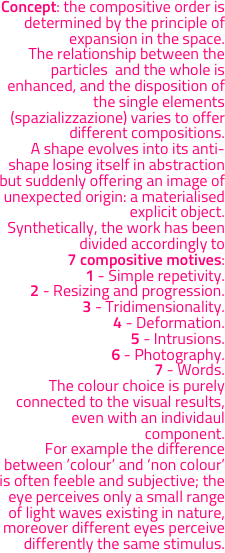 Concept: the compositive order is determined by the principle of expansion in the space. 
The relationship between the particles  and the whole is enhanced, and the disposition of the single elements (spazializzazione) varies to offer different compositions.
A shape evolves into its anti-shape losing itself in abstraction but suddenly offering an image of unexpected origin: a materialised explicit object. 
Synthetically, the work has been divided accordingly to 
7 compositive motives:
1 - Simple repetivity.
2 - Resizing and progression.
3 - Tridimensionality.
4 - Deformation. 
5 - Intrusions. 
6 - Photography. 
7 - Words.
The colour choice is purely connected to the visual results, even with an individaul component. 
For example the difference between ‘colour’ and ‘non colour’ is often feeble and subjective; the eye perceives only a small range of light waves existing in nature, moreover different eyes perceive differently the same stimulus.
