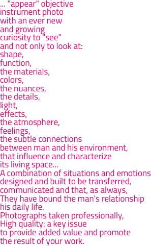 ... "appear" objectiveinstrument photowith an ever newand growingcuriosity to "see"and not only to look at:
shape,function,the materials,colors,the nuances,the details,light,effects,the atmosphere,feelings,the subtle connectionsbetween man and his environment,that influence and characterizeits living space...
A combination of situations and emotionsdesigned and built to be transferred,communicated and that, as always,They have bound the man's relationshiphis daily life.
Photographs taken professionally,High quality: a key issueto provide added value and promotethe result of your work.