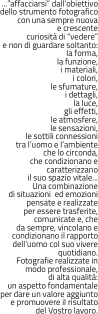 


...”affacciarsi” dall’obiettivo 
dello strumento fotografico 
con una sempre nuova 
e crescente 
curiosità di “vedere” 
e non di guardare soltanto:
la forma, 
la funzione, 
i materiali, 
i colori, 
le sfumature, 
i dettagli, 
la luce,
gli effetti,
le atmosfere,
le sensazioni, 
le sottili connessioni 
tra l’uomo e l’ambiente 
che lo circonda, 
che condizionano e 
caratterizzano 
il suo spazio vitale...
Una combinazione 
di situazioni  ed emozioni 
pensate e realizzate 
per essere trasferite, 
comunicate e, che 
da sempre, vincolano e 
condizionano il rapporto 
dell’uomo col suo vivere 
quotidiano.
Fotografie realizzate in modo professionale, 
di alta qualità: 
un aspetto fondamentale 
per dare un valore aggiunto e promuovere il risultato 
del Vostro lavoro.